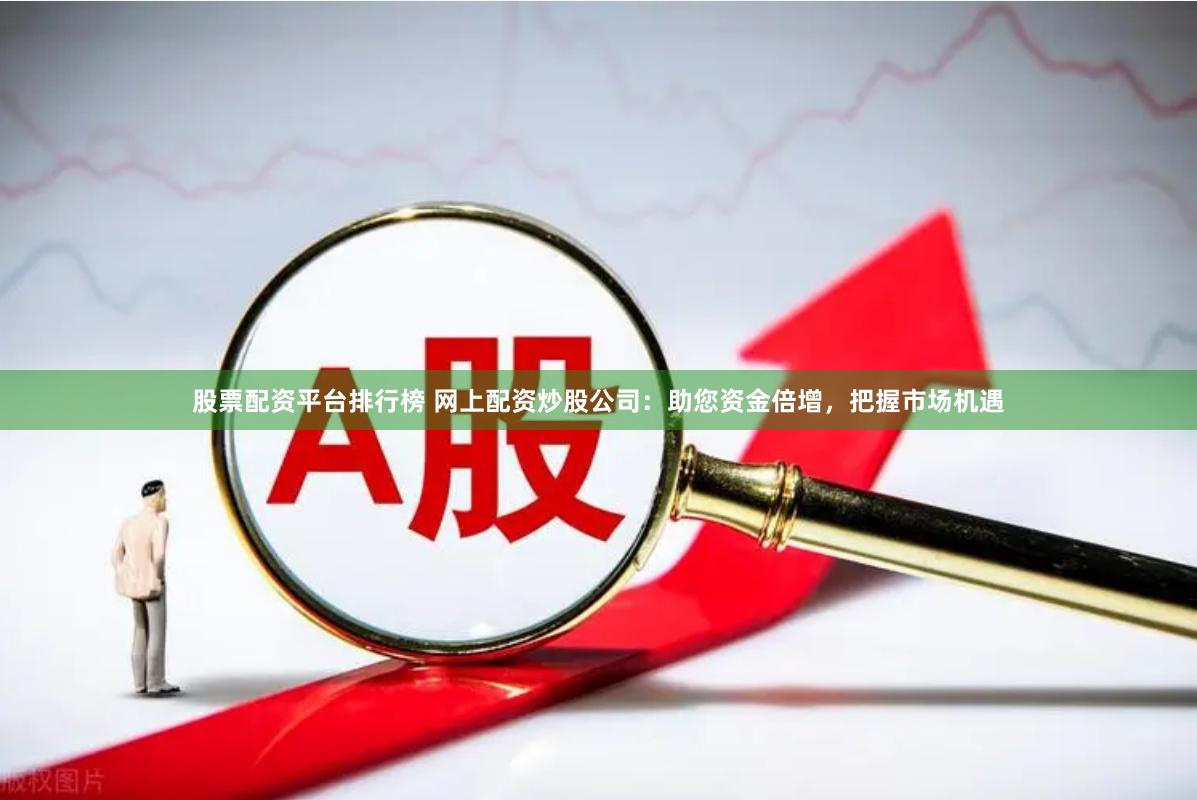 股票配资平台排行榜 网上配资炒股公司：助您资金倍增，把握市场机遇