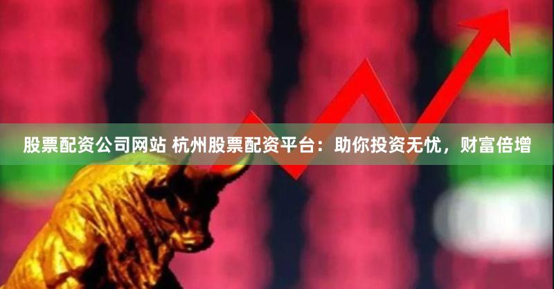 股票配资公司网站 杭州股票配资平台：助你投资无忧，财富倍增