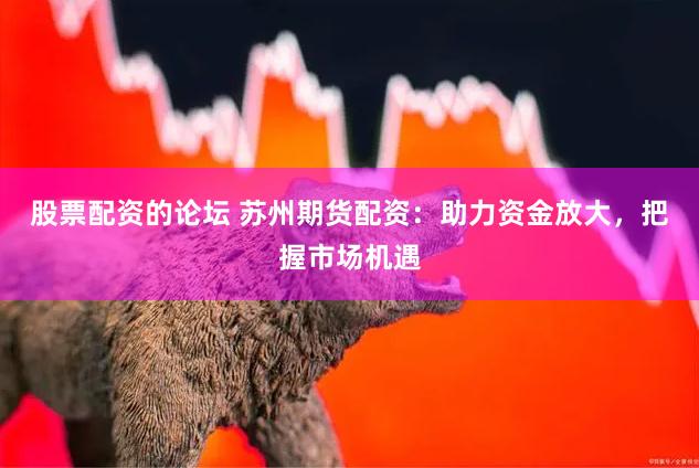 股票配资的论坛 苏州期货配资：助力资金放大，把握市场机遇