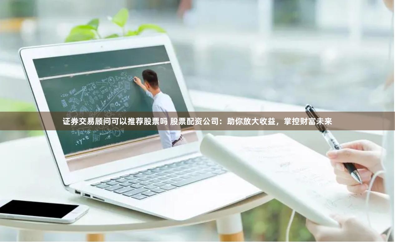 证券交易顾问可以推荐股票吗 股票配资公司：助你放大收益，掌控财富未来