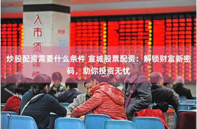 炒股配资需要什么条件 宣城股票配资：解锁财富新密码，助你投资无忧